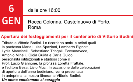 6 GEN dalle ore 16:00  Rocca Colonna, Castelnuovo di Porto,  Roma Apertura dei festeggiamenti per il centenario di Vittorio Bodini Tributo a Vittorio Bodini. Lo ricordano amici e artisti quali  la poetessa Maria Luisa Spaziani, Lamberto Pignotti,  Lydia Mancinelli, Sebastiano Tringali, Ecovanavoce,  Antonio Minelli, Gioia Guida e Carla Guido;  personalit istituzionali e studiosi come il  Prof. Lucio Giannone, la prof.ssa Loretta Frattale,  e l'editore Besa, Livio Muci. In occasione delle celebrazioni  di apertura dellanno bodiniano, verr presentata  in anteprima la mostra itinerante Vittorio Bodini:  Un uomo condannato al coraggio