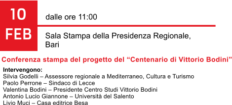 10 FEB dalle ore 11:00  Sala Stampa della Presidenza Regionale,  Bari Conferenza stampa del progetto del Centenario di Vittorio Bodini Intervengono: Silvia Godelli  Assessore regionale a Mediterraneo, Cultura e Turismo Paolo Perrone  Sindaco di Lecce Valentina Bodini  Presidente Centro Studi Vittorio Bodini Antonio Lucio Giannone  Universit del Salento Livio Muci  Casa editrice Besa