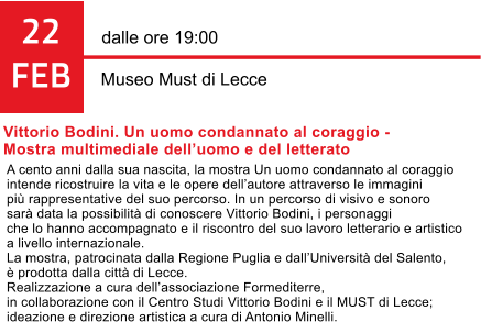 22 FEB dalle ore 19:00  Museo Must di Lecce Vittorio Bodini. Un uomo condannato al coraggio -  Mostra multimediale delluomo e del letterato   A cento anni dalla sua nascita, la mostra Un uomo condannato al coraggio  intende ricostruire la vita e le opere dellautore attraverso le immagini  pi rappresentative del suo percorso. In un percorso di visivo e sonoro  sar data la possibilit di conoscere Vittorio Bodini, i personaggi  che lo hanno accompagnato e il riscontro del suo lavoro letterario e artistico  a livello internazionale.  La mostra, patrocinata dalla Regione Puglia e dallUniversit del Salento,   prodotta dalla citt di Lecce. Realizzazione a cura dellassociazione Formediterre,  in collaborazione con il Centro Studi Vittorio Bodini e il MUST di Lecce;  ideazione e direzione artistica a cura di Antonio Minelli.