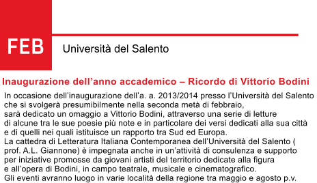 FEB Universit del Salento Inaugurazione dellanno accademico  Ricordo di Vittorio Bodini In occasione dellinaugurazione della. a. 2013/2014 presso lUniversit del Salento  che si svolger presumibilmente nella seconda met di febbraio,  sar dedicato un omaggio a Vittorio Bodini, attraverso una serie di letture  di alcune tra le sue poesie pi note e in particolare dei versi dedicati alla sua citt  e di quelli nei quali istituisce un rapporto tra Sud ed Europa. La cattedra di Letteratura Italiana Contemporanea dellUniversit del Salento ( prof. A.L. Giannone)  impegnata anche in unattivit di consulenza e supporto  per iniziative promosse da giovani artisti del territorio dedicate alla figura  e allopera di Bodini, in campo teatrale, musicale e cinematografico.  Gli eventi avranno luogo in varie localit della regione tra maggio e agosto p.v.