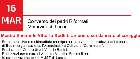 16 MAR Convento dei padri Riformati,  Minervino di Lecce Mostra itinerante Vittorio Bodini. Un uomo condannato al coraggio Percorso visivo e multimediale che ripercorre la vita e la produzione letterario  di Bodini organizzato dallAssociazione Culturale Carpiniana. Produzione: Centro Studi Vittorio Bodini.  Realizzazione a cura di Antonio Minelli e Formediterre  in collaborazione con il MUST di Lecce.