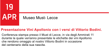 19 APR Museo Must- Lecce Presentazione Vini Apollonio con i versi di Vittorio Bodini. Conferenza stampa presso il Must di Lecce, in via degli Ammirati 11  durante la quale verranno presentate le etichette dei vini Apollonio  che rendono omaggio al nostro Vittorio Bodini in occasione  del centenario della sua nascita.