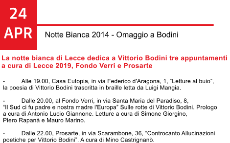 24 APR Notte Bianca 2014 - Omaggio a Bodini La notte bianca di Lecce dedica a Vittorio Bodini tre appuntamenti  a cura di Lecce 2019, Fondo Verri e Prosarte   -	Alle 19.00, Casa Eutopia, in via Federico d'Aragona, 1, Letture al buio,  la poesia di Vittorio Bodini trascritta in braille letta da Luigi Mangia.  -	Dalle 20.00, al Fondo Verri, in via Santa Maria del Paradiso, 8,  Il Sud ci fu padre e nostra madre l'Europa Sulle rotte di Vittorio Bodini. Prologo  a cura di Antonio Lucio Giannone. Letture a cura di Simone Giorgino,  Piero Rapan e Mauro Marino.  -	Dalle 22.00, Prosarte, in via Scarambone, 36, Controcanto Allucinazioni  poetiche per Vittorio Bodini. A cura di Mino Castrignan.