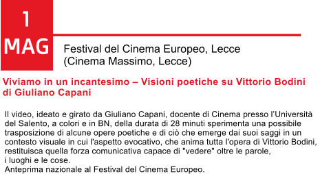 1 MAG Festival del Cinema Europeo, Lecce  (Cinema Massimo, Lecce) Viviamo in un incantesimo  Visioni poetiche su Vittorio Bodini  di Giuliano Capani   Il video, ideato e girato da Giuliano Capani, docente di Cinema presso lUniversit  del Salento, a colori e in BN, della durata di 28 minuti sperimenta una possibile  trasposizione di alcune opere poetiche e di ci che emerge dai suoi saggi in un  contesto visuale in cui l'aspetto evocativo, che anima tutta l'opera di Vittorio Bodini,  restituisca quella forza comunicativa capace di "vedere" oltre le parole,  i luoghi e le cose.  Anteprima nazionale al Festival del Cinema Europeo.