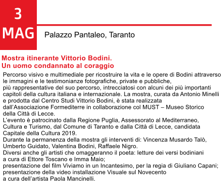 3 MAG Palazzo Pantaleo, Taranto Mostra itinerante Vittorio Bodini.  Un uomo condannato al coraggio  Percorso visivo e multimediale per ricostruire la vita e le opere di Bodini attraverso  le immagini e le testimonianze fotografiche, private e pubbliche,  pi rappresentative del suo percorso, intrecciatosi con alcuni dei pi importanti  capitoli della cultura italiana e internazionale. La mostra, curata da Antonio Minelli  e prodotta dal Centro Studi Vittorio Bodini,  stata realizzata  dallAssociazione Formediterre in collaborazione col MUST  Museo Storico  della Citt di Lecce.  Levento  patrocinato dalla Regione Puglia, Assessorato al Mediterraneo,  Cultura e Turismo, dal Comune di Taranto e dalla Citt di Lecce, candidata  Capitale della Cultura 2019. Durante la permanenza della mostra gli interventi di: Vincenza Musardo Tal,  Umberto Guidato, Valentina Bodini, Raffaele Nigro. Diversi anche gli artisti che omaggeranno il poeta: letture dei versi bodiniani  a cura di Ettore Toscano e Imma Maio;  presentazione del film Viviamo in un Incantesimo, per la regia di Giuliano Capani;  presentazione della video installazione Visuale sul Novecento  a cura dellartista Paola Mancinelli.