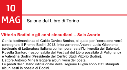 10 MAG Salone del Libro di Torino Vittorio Bodini e gli anni einaudiani  Sala Avorio Con la testimonianza di Guido Davico Bonino, al quale per loccasione verr  consegnato il Premio Bodini 2013. Interverranno Antonio Lucio Giannone  (ordinario di Letteratura italiana contemporanea allUniversit del Salento),  Rosella Santoro (responsabile del Festival del Libro possibile di Polignano)  e Valentina Bodini (Presidente del Centro Studi Vittorio Bodini).  Lattore Antonio Minelli legger alcuni versi del poeta.  Le pareti dello stand istituzionale della Regione Puglia sono stati stampati  alcuni testi in poesia di Bodini.