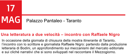 17 MAG Palazzo Pantaleo - Taranto Una letteratura a due velocit  incontro con Raffaele Nigro In occasione della giornata di chiusura della mostra itinerante di Taranto,  lincontro con lo scrittore e giornalista Raffaele Nigro: partendo dalla produzione  letteraria di Bodini, un approfondimento sui meccanismi del mercato editoriale  e sui clich narrativi che si sono sviluppati nel raccontare il Mezzogiorno.