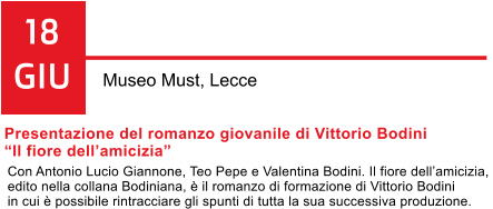 18 GIU Museo Must, Lecce Presentazione del romanzo giovanile di Vittorio Bodini  Il fiore dellamicizia  Con Antonio Lucio Giannone, Teo Pepe e Valentina Bodini. Il fiore dellamicizia,  edito nella collana Bodiniana,  il romanzo di formazione di Vittorio Bodini  in cui  possibile rintracciare gli spunti di tutta la sua successiva produzione.